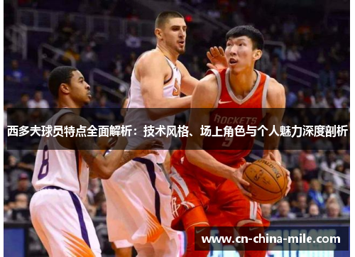 西多夫球员特点全面解析：技术风格、场上角色与个人魅力深度剖析