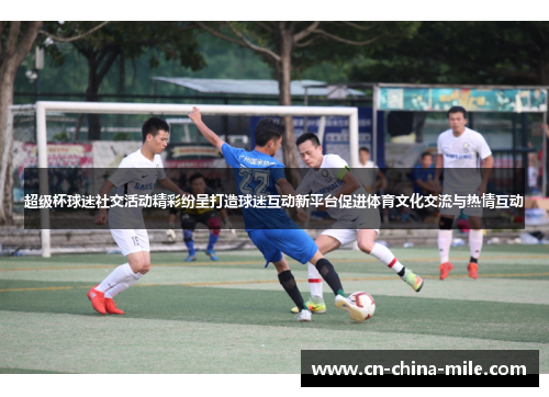 超级杯球迷社交活动精彩纷呈打造球迷互动新平台促进体育文化交流与热情互动