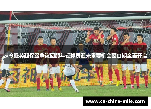 从今晚英超保级争议回顾年轻球员迎来重要机会窗口期全面开启 从今晚英超保级争议回顾年轻球员迎来重要机会窗口期全面开启
