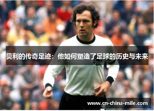 贝利的传奇足迹:他如何塑造了足球的历史与未来 贝利的传奇足迹:他如何塑造了足球的历史与未来
