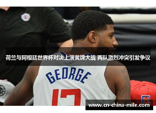 荷兰与阿根廷世界杯对决上演黄牌大战 两队激烈冲突引发争议