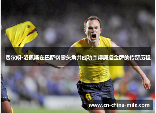 费尔明·洛佩斯在巴萨崭露头角并成功夺得奥运金牌的传奇历程