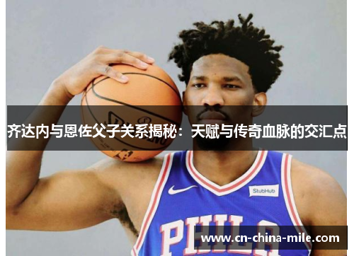 齐达内与恩佐父子关系揭秘：天赋与传奇血脉的交汇点